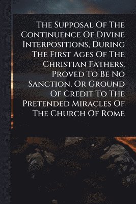 bokomslag Supposal Of The Continuence Of Divine Interpositions, During The First Ages Of The Christian Fathers, Proved To Be No Sanction, Or Ground Of Credit To The Pretended Miracles Of The Church Of Rome