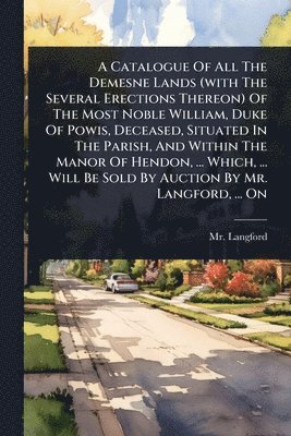 Catalogue Of All The Demesne Lands (with The Several Erections Thereon) Of The Most Noble William, Duke Of Powis, Deceased, Situated In The Parish, And Within The Manor Of Hendon, ... Which, ... Will Be Sold By Auction By Mr. Langford, ... On