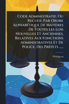 Code Administratif, Ou Recueil Par Ordre AlphabÃ(c)tique De Matières De Toutes Les Lois Nouvelles Et Anciennes, Relatives Aux Fonctions Administratives Et De Police, Des PrÃ(c)fets ......