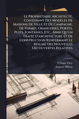 Urbain Vitry, Auguste Hibon - Le PropriÃ(c)taire Architecte, Contenant Des Modèles De Maisons De Ville Et De Campagne, De Fermes, Orangeries, Portes, Puits, Fontaines, Etc., Ainsi Qu'un TraitÃ(c) D'architecture Et De Construction Renfermant Le RÃ(c)sumÃ(c) Des Nouvelles DÃ(c)couvertes, Häftad