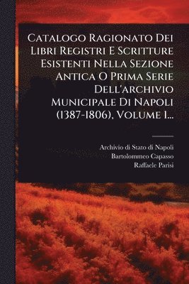 Catalogo Ragionato Dei Libri Registri E Scritture Esistenti Nella Sezione Antica O Prima Serie Dell'archivio Municipale Di Napoli (1387-1806), Volume 1...