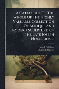 bokomslag Catalogue Of The Whole Of The Highly Valuable Collection Of Antique And Modern Sculpture, Of The Late Joseph Nollekins, ...