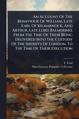 Account Of The Behaviour Of William, Late Earl Of Kilmarnock, And Arthur, Late Lord Balmerino, From The Time Of Their Being Delivered Into The Custody Of The Sheriffs Of London, To The Time Of Their Execution