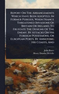 bokomslag Report On The Arrangements Which Have Been Adopted, In Former Periods, When France Threatened Invasions Of Britain Or Ireland, To Frustate The Designs Of The Enemy, By Attacks On His Foreign Posses...