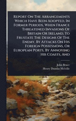bokomslag Report On The Arrangements Which Have Been Adopted, In Former Periods, When France Threatened Invasions Of Britain Or Ireland, To Frustate The Designs Of The Enemy, By Attacks On His Foreign Posses...