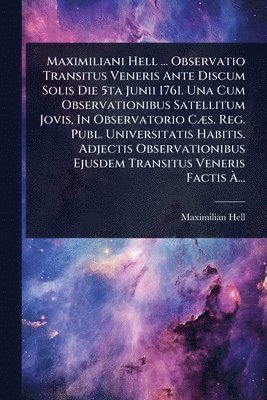 Maximiliani Hell ... Observatio Transitus Veneris Ante Discum Solis Die 5ta Junii 1761. Una Cum Observationibus Satellitum Jovis, In Observatorio CÃ]s. Reg. Publ. Universitatis Habitis. Adjectis Observationibus Ejusdem Transitus Veneris Factis Ã...