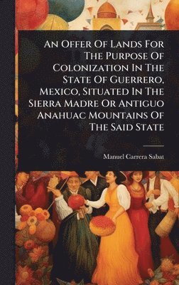 bokomslag Offer Of Lands For The Purpose Of Colonization In The State Of Guerrero, Mexico, Situated In The Sierra Madre Or Antiguo Anahuac Mountains Of The Said State