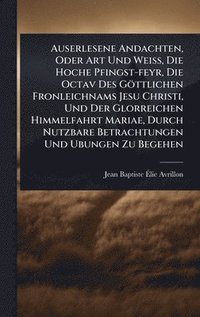 bokomslag Auserlesene Andachten, Oder Art Und WeiÃ¿, Die Hoche Pfingst-feyr, Die Octav Des Göttlichen Fronleichnams Jesu Christi, Und Der Glorreichen Himmelfahrt Mariae, Durch Nutzbare Betrachtungen Und Ubun...