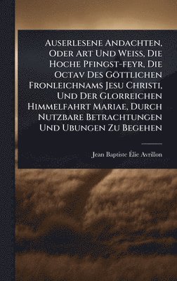 bokomslag Auserlesene Andachten, Oder Art Und WeiÃ¿, Die Hoche Pfingst-feyr, Die Octav Des Göttlichen Fronleichnams Jesu Christi, Und Der Glorreichen Himmelfahrt Mariae, Durch Nutzbare Betrachtungen Und Ubun...