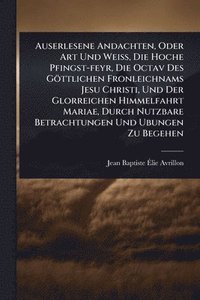 bokomslag Auserlesene Andachten, Oder Art Und WeiÃ¿, Die Hoche Pfingst-feyr, Die Octav Des Göttlichen Fronleichnams Jesu Christi, Und Der Glorreichen Himmelfahrt Mariae, Durch Nutzbare Betrachtungen Und Ubun...