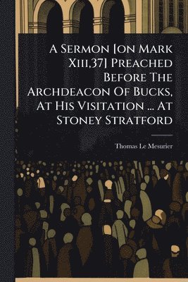 Sermon [on Mark Xiii,37] Preached Before The Archdeacon Of Bucks, At His Visitation ... At Stoney Stratford