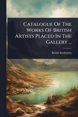 bokomslag Catalogue Of The Works Of British Artists Placed In The Gallery ...