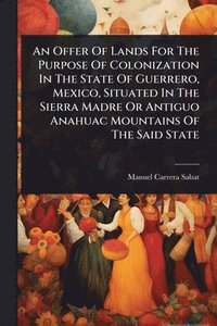 bokomslag Offer Of Lands For The Purpose Of Colonization In The State Of Guerrero, Mexico, Situated In The Sierra Madre Or Antiguo Anahuac Mountains Of The Said State