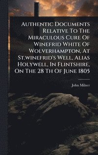 bokomslag Authentic Documents Relative To The Miraculous Cure Of Winefrid White Of Wolverhampton, At St.winefrid's Well, Alias Holywell, In Flintshire, On The 28 Th Of June 1805
