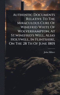John Milner - Authentic Documents Relative To The Miraculous Cure Of Winefrid White Of Wolverhampton, At St.winefrid's Well, Alias Holywell, In Flintshire, On The 28 Th Of June 1805, Inbunden