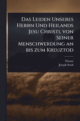 bokomslag Leiden Unseres Herrn Und Heilands Jesu Christi, von Seiner Menschwerdung an bis zum Kreuztod