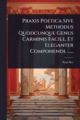 Paul Aler - Praxis Poetica Sive Methodus Quodcunque Genus Carminis Facile, Et Eleganter Componendi, ......, Häftad