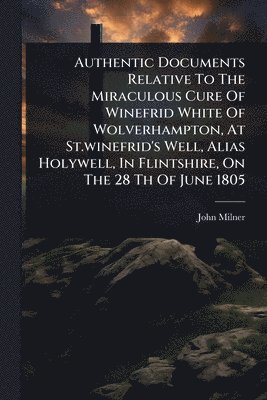 John Milner - Authentic Documents Relative To The Miraculous Cure Of Winefrid White Of Wolverhampton, At St.winefrid's Well, Alias Holywell, In Flintshire, On The 28 Th Of June 1805, Häftad