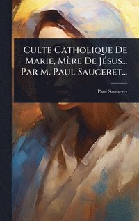 bokomslag Culte Catholique De Marie, Mère De JÃ(c)sus... Par M. Paul Sauceret...