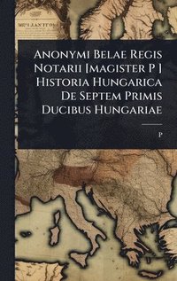 bokomslag Anonymi Belae Regis Notarii [magister P ] Historia Hungarica De Septem Primis Ducibus Hungariae