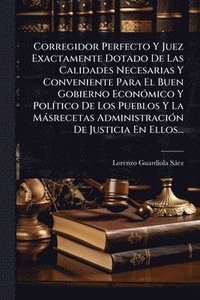 bokomslag Corregidor Perfecto Y Juez Exactamente Dotado De Las Calidades Necesarias Y Conveniente Para El Buen Gobierno EconÃ3mico Y PolÃ-tico De Los Pueblos Y La Màsrecetas AdministraciÃ3n De Justicia En El...