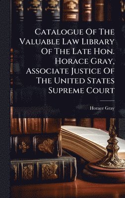 Catalogue Of The Valuable Law Library Of The Late Hon. Horace Gray, Associate Justice Of The United States Supreme Court