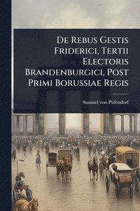 bokomslag De Rebus Gestis Friderici, Tertii Electoris Brandenburgici, Post Primi Borussiae Regis