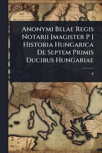 bokomslag Anonymi Belae Regis Notarii [magister P ] Historia Hungarica De Septem Primis Ducibus Hungariae
