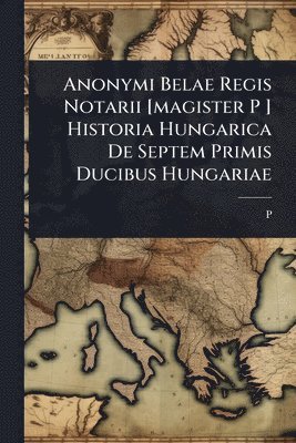 bokomslag Anonymi Belae Regis Notarii [magister P ] Historia Hungarica De Septem Primis Ducibus Hungariae