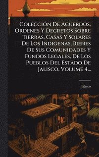 bokomslag ColecciÃ3n De Acuerdos, Ordenes Y Decretos Sobre Tierras, Casas Y Solares De Los Indigenas, Bienes De Sus Comunidades Y Fundos Legales, De Los Pueblos Del Estado De Jalisco, Volume 4...