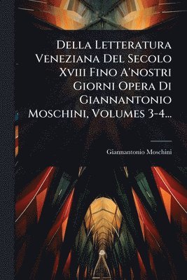 Della Letteratura Veneziana Del Secolo Xviii Fino A'nostri Giorni Opera Di Giannantonio Moschini, Volumes 3-4...