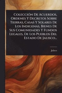 bokomslag ColecciÃ3n De Acuerdos, Ordenes Y Decretos Sobre Tierras, Casas Y Solares De Los Indigenas, Bienes De Sus Comunidades Y Fundos Legales, De Los Pueblos Del Estado De Jalisco...
