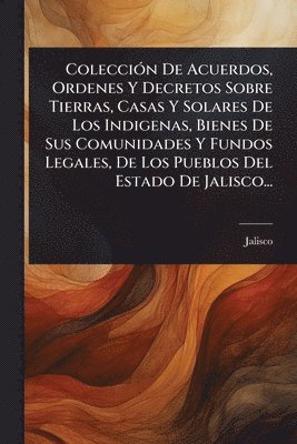 bokomslag ColecciÃ3n De Acuerdos, Ordenes Y Decretos Sobre Tierras, Casas Y Solares De Los Indigenas, Bienes De Sus Comunidades Y Fundos Legales, De Los Pueblos Del Estado De Jalisco...