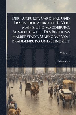 Der KurfÃ1/4rst, Cardinal Und Erzbischof Albrecht Ii. Von Mainz Und Magdeburg, Administrator Des Bisthums Halberstadt, Markgraf Von Brandenburg Und Seine Zeit