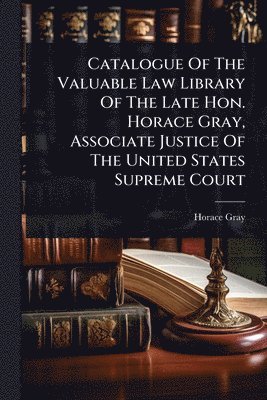 Catalogue Of The Valuable Law Library Of The Late Hon. Horace Gray, Associate Justice Of The United States Supreme Court