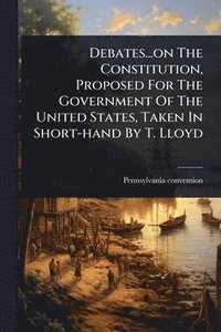 bokomslag Debates...on The Constitution, Proposed For The Government Of The United States, Taken In Short-hand By T. Lloyd