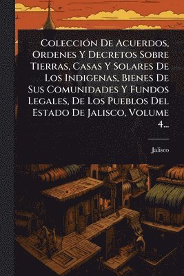 bokomslag ColecciÃ3n De Acuerdos, Ordenes Y Decretos Sobre Tierras, Casas Y Solares De Los Indigenas, Bienes De Sus Comunidades Y Fundos Legales, De Los Pueblos Del Estado De Jalisco, Volume 4...