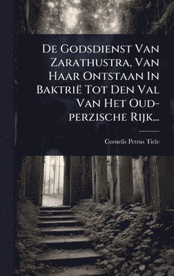 De Godsdienst Van Zarathustra, Van Haar Ontstaan In Baktrië Tot Den Val Van Het Oud-perzische Rijk...