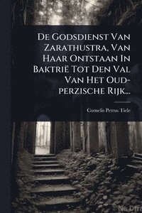 bokomslag De Godsdienst Van Zarathustra, Van Haar Ontstaan In Baktrië Tot Den Val Van Het Oud-perzische Rijk...