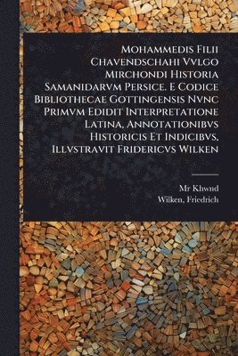 Mohammedis Filii Chavendschahi Vvlgo Mirchondi Historia Samanidarvm Persice. E Codice Bibliothecae Gottingensis Nvnc Primvm Edidit Interpretatione Latina, Annotationibvs Historicis Et Indicibvs, Illvstravit Fridericvs Wilken