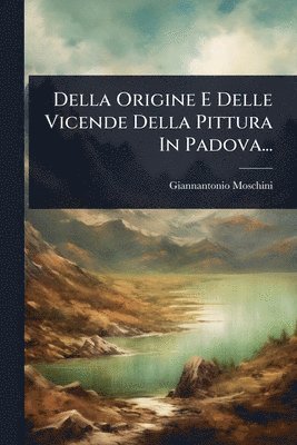 Della Origine E Delle Vicende Della Pittura In Padova...
