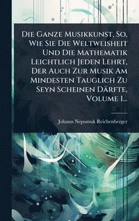 bokomslag Die Ganze Musikkunst, So, Wie Sie Die Weltweisheit Und Die Mathematik Leichtlich Jeden Lehrt, Der Auch Zur Musik Am Mindesten Tauglich Zu Seyn Scheine
