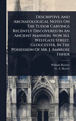 bokomslag Descriptive And Archaeological Notes On The Tudor Carvings Recently Discovered In An Ancient Mansion, Now 163, Westgate Street, Gloucester, In The Pos