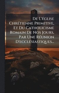 bokomslag De L'Ã(c)glise ChrÃ(c)tienne Primitive, Et Du Catholicisme Romain De Nos Jours, Par Une RÃ(c)union D'ecclÃ(c)siastiques...
