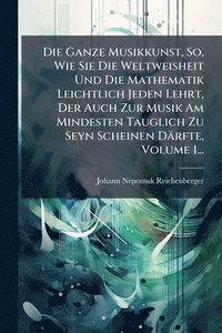 bokomslag Ganze Musikkunst, So, Wie Sie Die Weltweisheit Und Die Mathematik Leichtlich Jeden Lehrt, Der Auch Zur Musik Am Mindesten Tauglich Zu Seyn Scheinen Därfte, Volume 1...