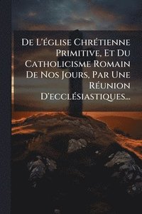 bokomslag De L'Ã(c)glise ChrÃ(c)tienne Primitive, Et Du Catholicisme Romain De Nos Jours, Par Une RÃ(c)union D'ecclÃ(c)siastiques...