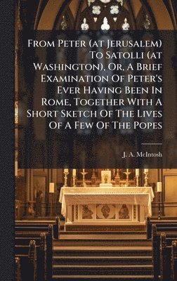From Peter (at Jerusalem) To Satolli (at Washington), Or, A Brief Examination Of Peter's Ever Having Been In Rome, Together With A Short Sketch Of The Lives Of A Few Of The Popes