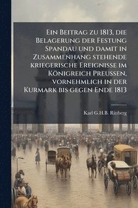 bokomslag Beitrag zu 1813, die Belagerung der Festung Spandau und damit in Zusammenhang stehende kriegerische Ereignisse im Königreich Preussen, vornehmlich in der Kurmark bis gegen Ende 1813