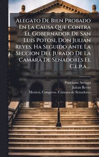 bokomslag Alegato De Bien Probado En La Causa Que Contra El Gobernador De San Luis Potosi, Don Julian Reyes, Ha Seguido Ante La Seccion Del Jurado De La Camara De Senadores El C.l.p.a....