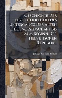 bokomslag Geschichte Der Revolution Und Des Untergangs Der Alten Eidgenossenschaft Bis Zum Beginn Der Helvetischen Republik...